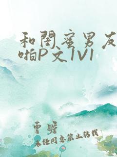 和闺蜜男友H啪啪P文1V1