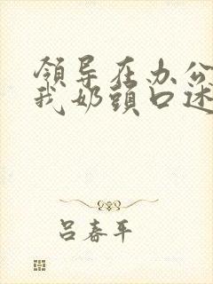 领导在办公室含我奶头口述