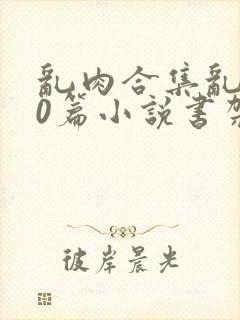 乱肉合集乱500篇小说书架下载TXT