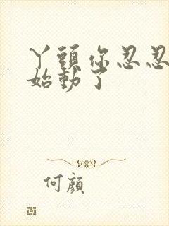 丫头你忍忍我开始动了