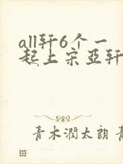 all轩6个一起上宋亚轩