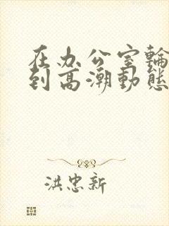 在办公室轮流澡到高潮动态