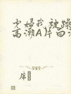 少妇我被躁爽到高潮A片白洁