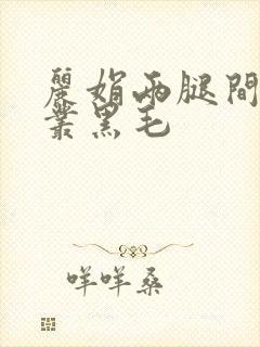 丽娟两腿间一大丛黑毛