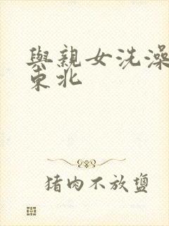 与亲女洗澡伦了东北