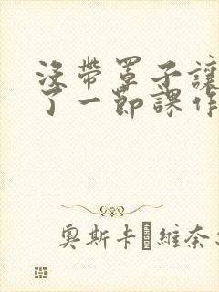 没带罩子让他C了一节课作文知乎