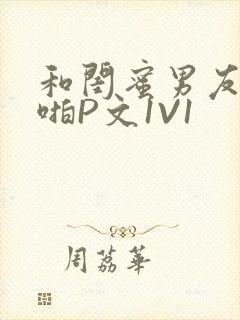 和闺蜜男友H啪啪P文1V1