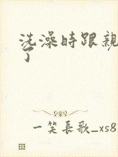 洗澡时跟亲女伦了