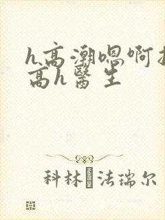 h高潮嗯啊抽搐高h医生