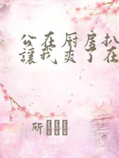 公在厨房扒开腿让我爽了在线观看