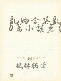 乱肉合集乱500篇小说免费下载