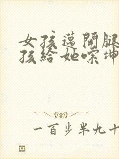 女孩迈开腿让男孩给她嗦坤巴