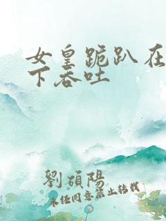 女皇跪趴在龙椅下吞吐