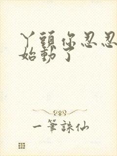 丫头你忍忍我开始动了