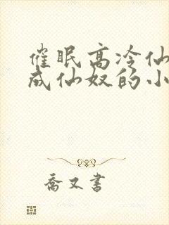 催眠高冷仙奴变成仙奴的小说