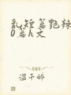 乱短篇艳辣500篇h文