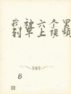 我被六个男人躁到早上视频