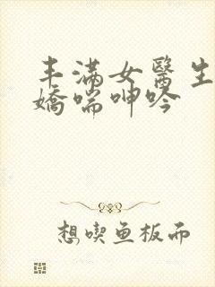 丰满女医生销魂娇喘呻吟