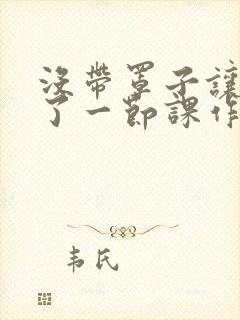 没带罩子让他C了一节课作文动漫