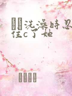 妺妺洗澡时忍不住c了她