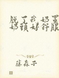 脱了我奶罩亲我奶头好舒服