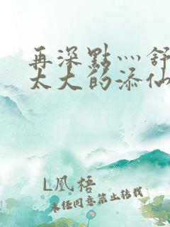 再深点灬舒服灬太大的添仙界篇完本感