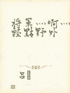 将军灬啊灬啊灬轻点野外