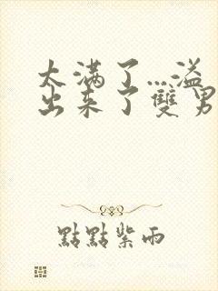 太满了...溢出来了双男动漫