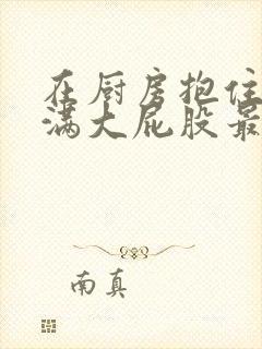 在厨房抱住岳丰满大屁股最新章节