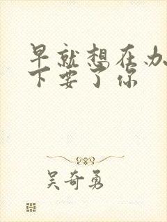 早就想在办公桌下要了你