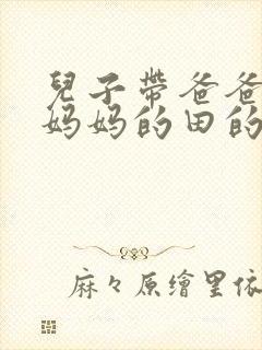 儿子带爸爸耕耘妈妈的田的说说