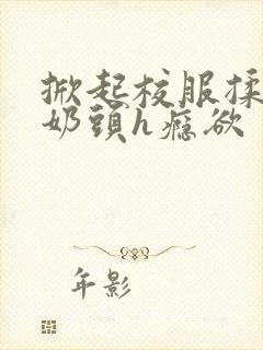 掀起校服揉她的奶头h瘾欲