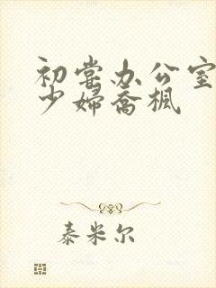 初尝办公室人妻少妇乔枫