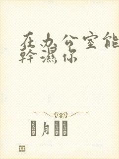 在办公室能不能干湿你