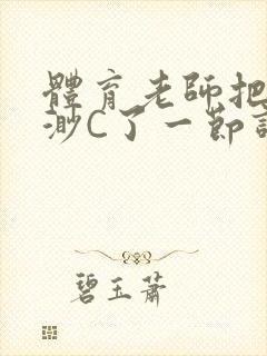 体育老师把林渺渺C了一节课作文