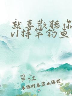 就喜欢听你叫1v1持竿钓鱼