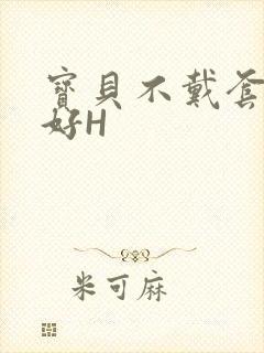 宝贝不戴套好不好H