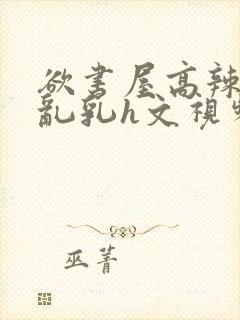 欲书屋高辣h文乱乳h文视频