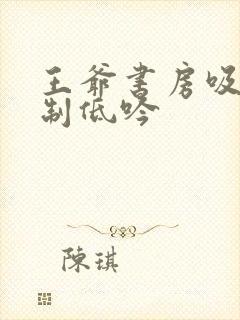 王爷书房吸乳抑制低吟