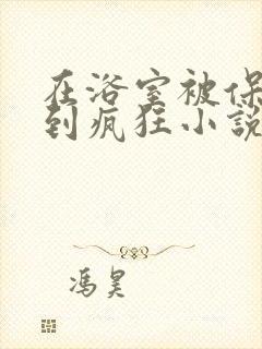 在浴室被保安C到疯狂小说