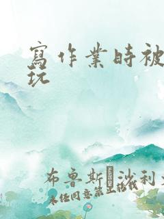 写作业时被爹地玩