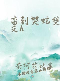 脔到哭蛇双根宫交h