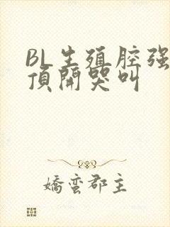 BL生殖腔强制顶开哭叫