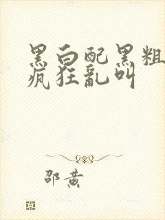 黑白配黑粗硬大疯狂乱叫