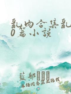 乱肉合集乱500篇小说