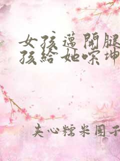 女孩迈开腿让男孩给她嗦坤巴