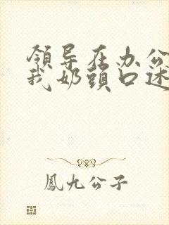 领导在办公室含我奶头口述