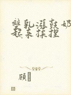 双乳涨鼓奶头翘起来揉捏