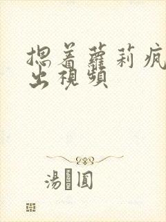 摁着萝莉疯狂输出视频