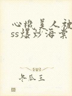 心机美人被boss爆炒海棠